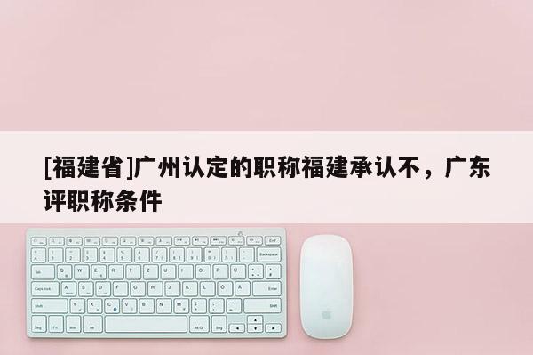 [福建省]廣州認定的職稱福建承認不，廣東評職稱條件