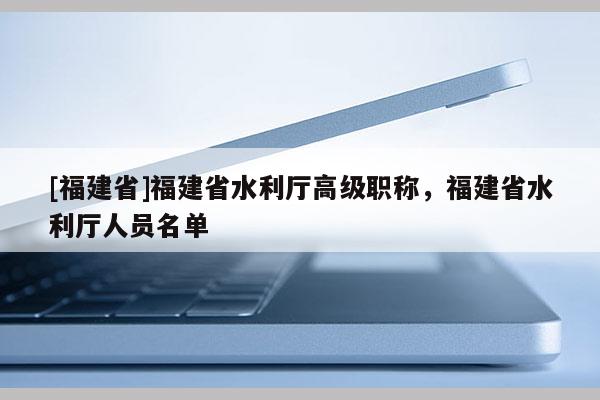 [福建省]福建省水利廳高級(jí)職稱，福建省水利廳人員名單