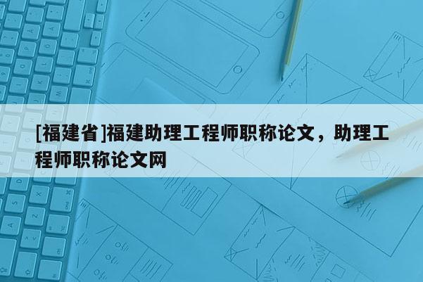 [福建省]福建助理工程師職稱論文，助理工程師職稱論文網(wǎng)