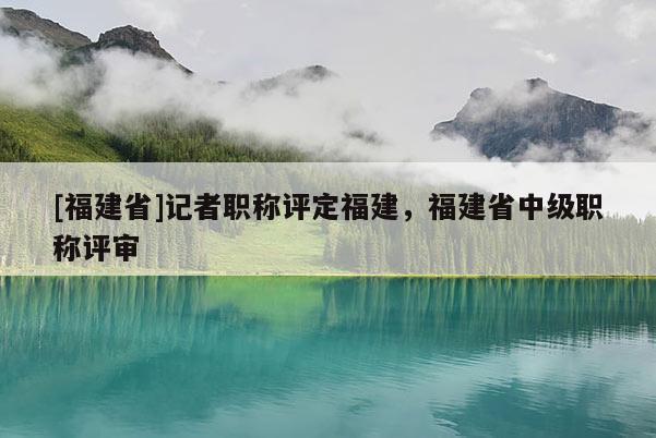 [福建省]記者職稱評(píng)定福建，福建省中級(jí)職稱評(píng)審