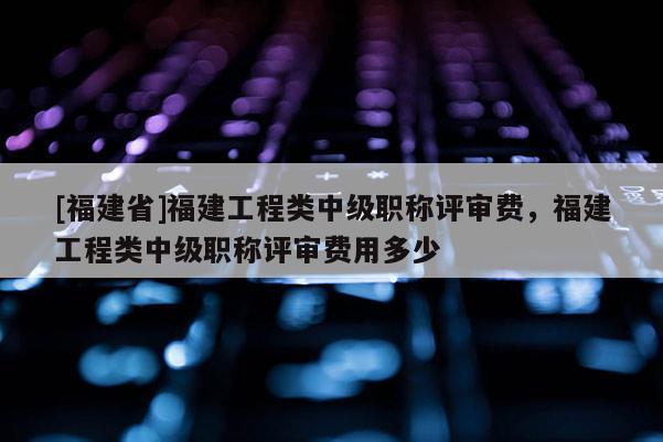 [福建省]福建工程類中級職稱評審費(fèi)，福建工程類中級職稱評審費(fèi)用多少