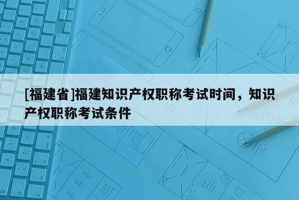 [福建省]福建知識產(chǎn)權(quán)職稱考試時間，知識產(chǎn)權(quán)職稱考試條件