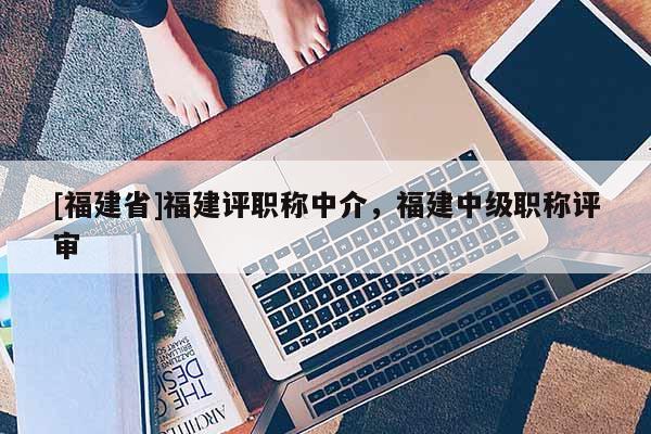 [福建省]福建評(píng)職稱中介，福建中級(jí)職稱評(píng)審