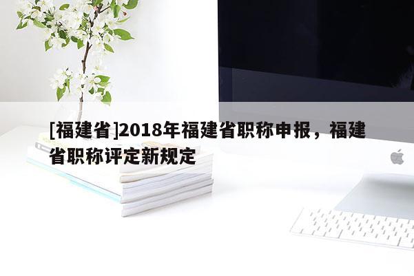 [福建省]2018年福建省職稱申報(bào)，福建省職稱評(píng)定新規(guī)定