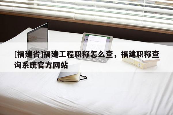 [福建省]福建工程職稱怎么查，福建職稱查詢系統(tǒng)官方網(wǎng)站