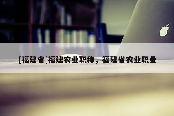 [福建省]福建農(nóng)業(yè)職稱，福建省農(nóng)業(yè)職業(yè)