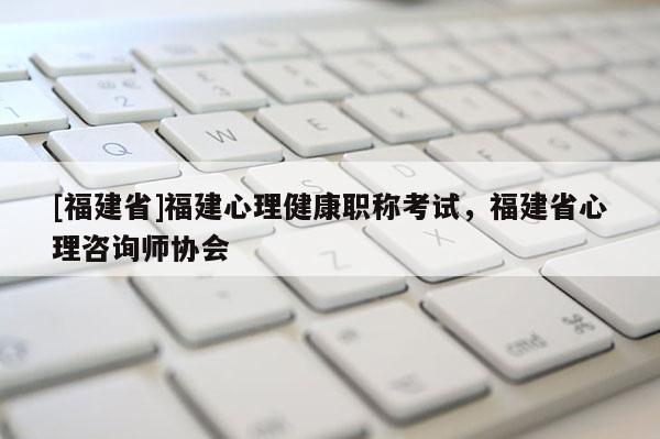 [福建省]福建心理健康職稱考試，福建省心理咨詢師協(xié)會