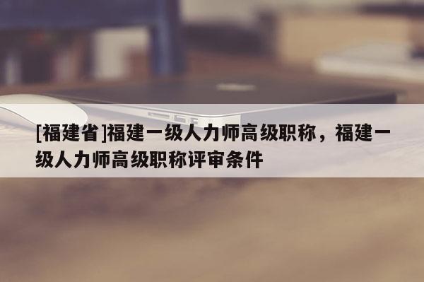 [福建省]福建一級(jí)人力師高級(jí)職稱(chēng)，福建一級(jí)人力師高級(jí)職稱(chēng)評(píng)審條件