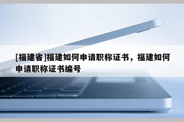 [福建省]福建如何申請職稱證書，福建如何申請職稱證書編號