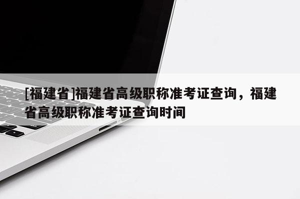 [福建省]福建省高級職稱準考證查詢，福建省高級職稱準考證查詢時間