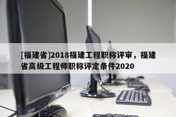 [福建省]2018福建工程職稱評(píng)審，福建省高級(jí)工程師職稱評(píng)定條件2020