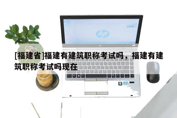 [福建省]福建有建筑職稱考試嗎，福建有建筑職稱考試嗎現(xiàn)在