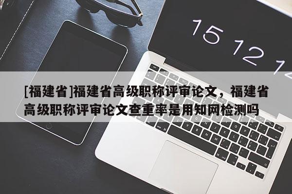 [福建省]福建省高級職稱評審論文，福建省高級職稱評審論文查重率是用知網檢測嗎
