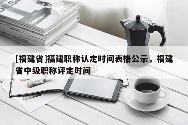 [福建省]福建職稱認定時間表格公示，福建省中級職稱評定時間