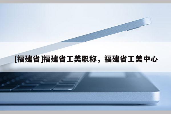 [福建省]福建省工美職稱，福建省工美中心