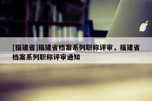 [福建省]福建省檔案系列職稱評審，福建省檔案系列職稱評審通知