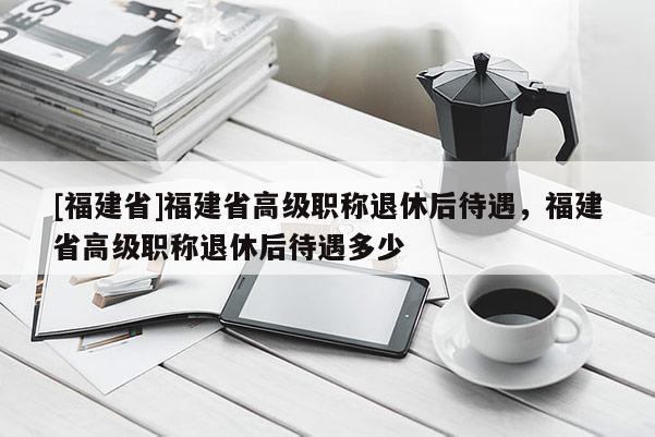 [福建省]福建省高級職稱退休后待遇，福建省高級職稱退休后待遇多少