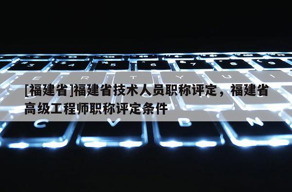 [福建省]福建省技術人員職稱評定，福建省高級工程師職稱評定條件