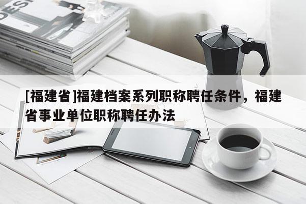 [福建省]福建檔案系列職稱聘任條件，福建省事業(yè)單位職稱聘任辦法