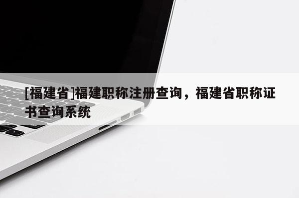 [福建省]福建職稱注冊(cè)查詢，福建省職稱證書查詢系統(tǒng)