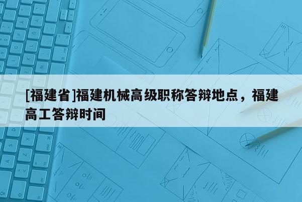 [福建省]福建機械高級職稱答辯地點，福建高工答辯時間
