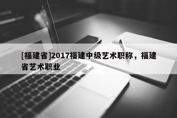 [福建省]2017福建中級藝術(shù)職稱，福建省藝術(shù)職業(yè)