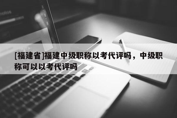 [福建省]福建中級職稱以考代評嗎，中級職稱可以以考代評嗎