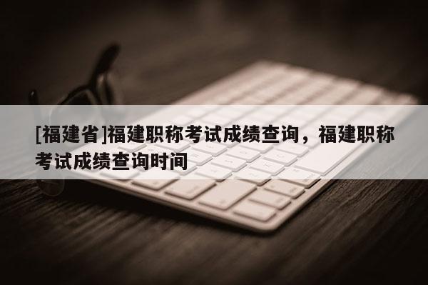 [福建省]福建職稱考試成績查詢，福建職稱考試成績查詢時間