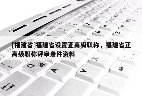 [福建省]福建省設(shè)置正高級職稱，福建省正高級職稱評審條件資料