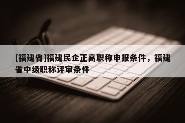 [福建省]福建民企正高職稱申報條件，福建省中級職稱評審條件