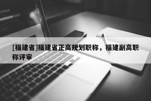 [福建省]福建省正高規(guī)劃職稱，福建副高職稱評審