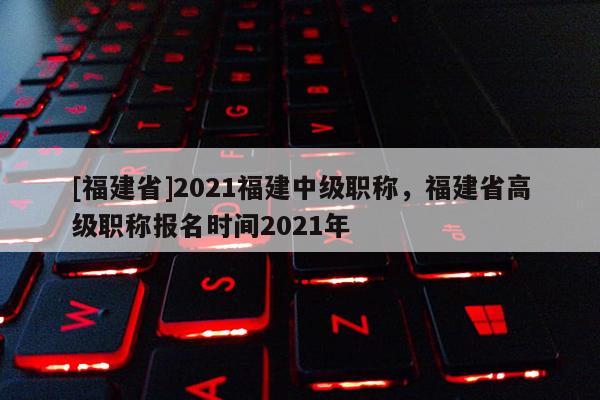 [福建省]2021福建中級職稱，福建省高級職稱報名時間2021年