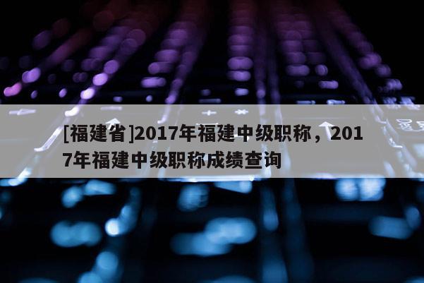 [福建省]2017年福建中級(jí)職稱(chēng)，2017年福建中級(jí)職稱(chēng)成績(jī)查詢(xún)