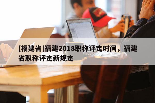 [福建省]福建2018職稱評(píng)定時(shí)間，福建省職稱評(píng)定新規(guī)定