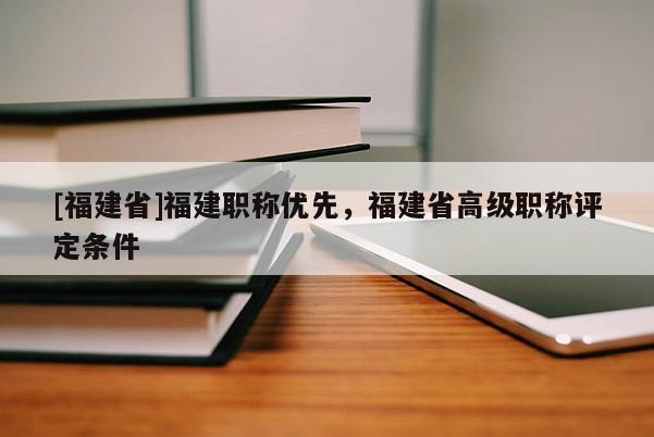 [福建省]福建職稱優(yōu)先，福建省高級職稱評定條件