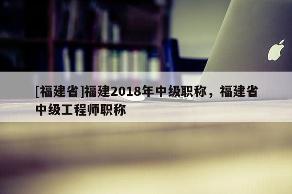 [福建省]福建2018年中級職稱，福建省中級工程師職稱