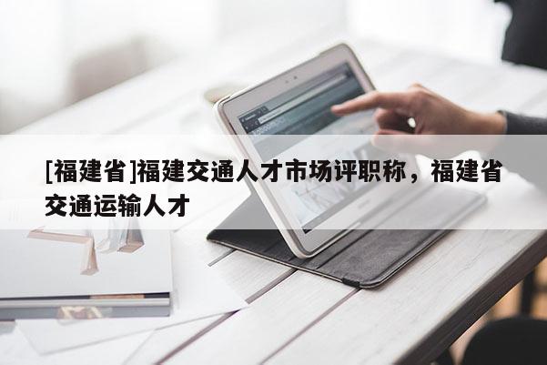 [福建省]福建交通人才市場評職稱，福建省交通運輸人才