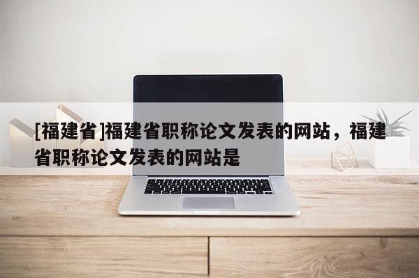 [福建省]福建省職稱論文發(fā)表的網站，福建省職稱論文發(fā)表的網站是
