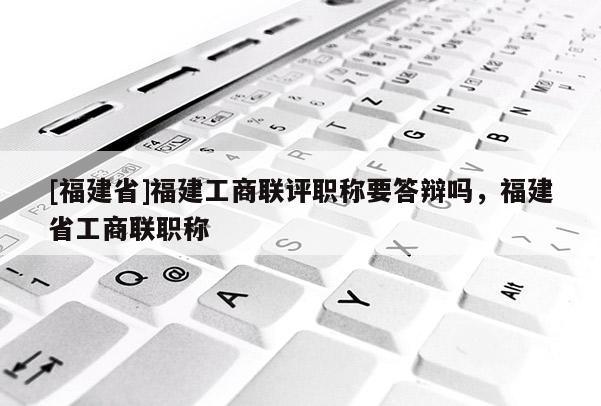 [福建省]福建工商聯(lián)評職稱要答辯嗎，福建省工商聯(lián)職稱