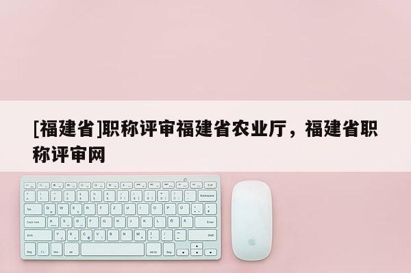 [福建省]職稱評審福建省農業(yè)廳，福建省職稱評審網