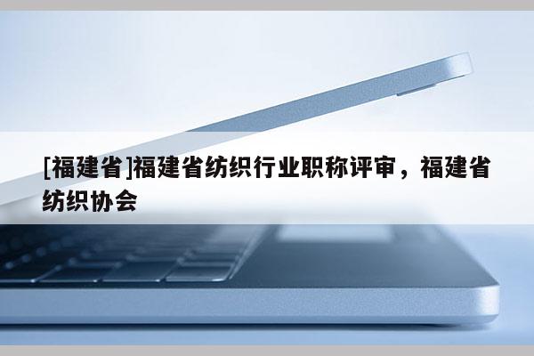 [福建省]福建省紡織行業(yè)職稱評審，福建省紡織協(xié)會