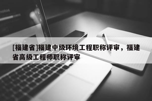 [福建省]福建中級環(huán)境工程職稱評審，福建省高級工程師職稱評審