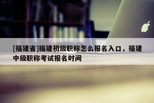 [福建省]福建初級職稱怎么報名入口，福建中級職稱考試報名時間