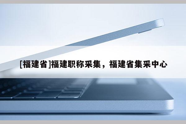 [福建省]福建職稱采集，福建省集采中心