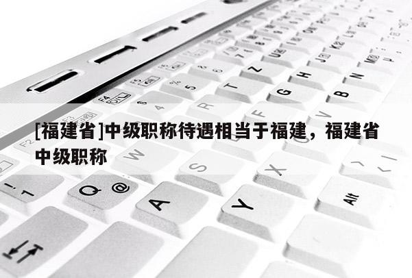 [福建省]中級職稱待遇相當(dāng)于福建，福建省中級職稱