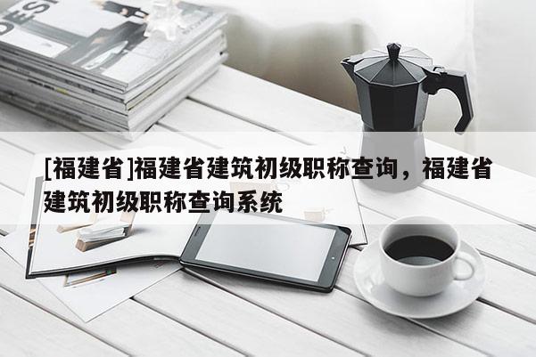 [福建省]福建省建筑初級職稱查詢，福建省建筑初級職稱查詢系統(tǒng)