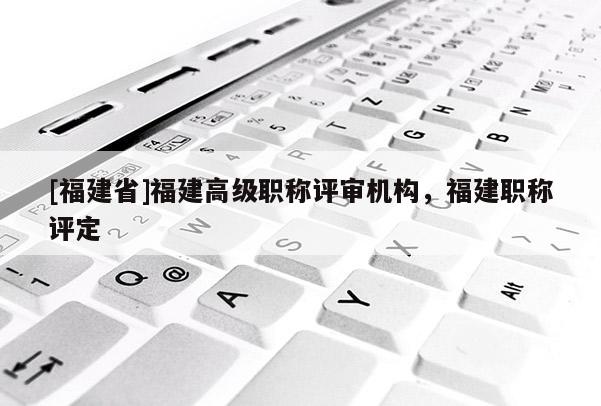 [福建省]福建高級職稱評審機構(gòu)，福建職稱評定