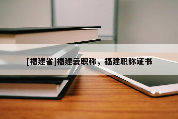 [福建省]福建云職稱，福建職稱證書