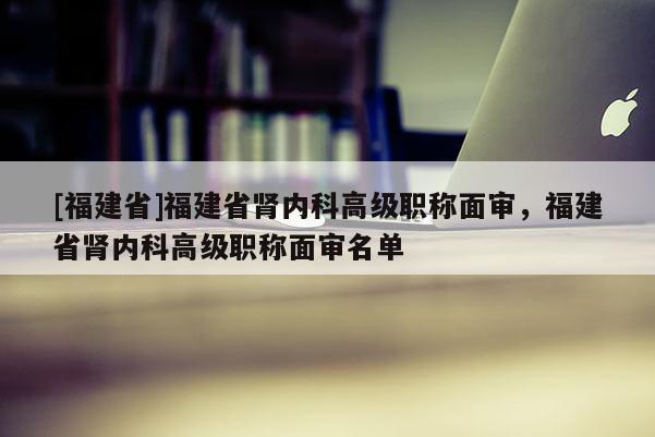 [福建省]福建省腎內(nèi)科高級職稱面審，福建省腎內(nèi)科高級職稱面審名單