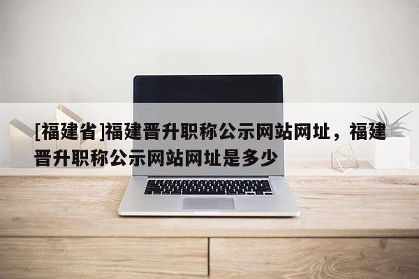 [福建省]福建晉升職稱公示網(wǎng)站網(wǎng)址，福建晉升職稱公示網(wǎng)站網(wǎng)址是多少